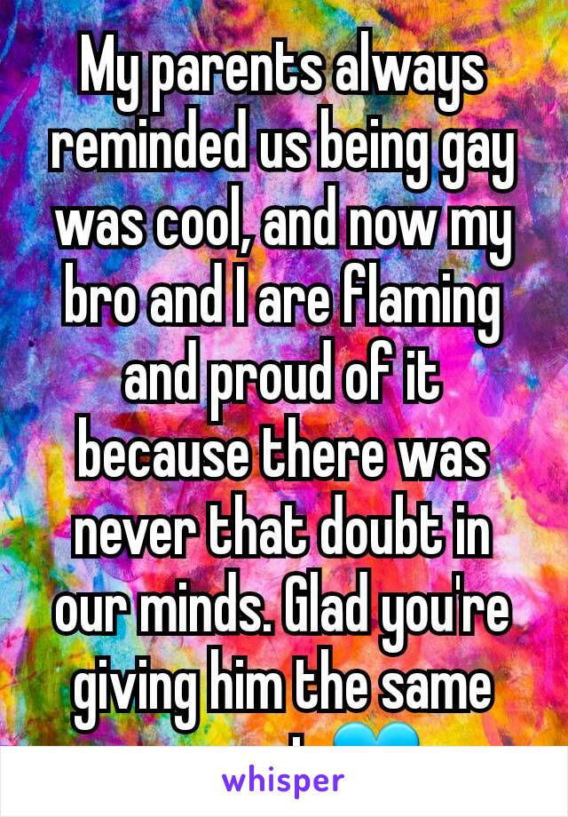 My parents always reminded us being gay was cool, and now my bro and I are flaming and proud of it because there was never that doubt in our minds. Glad you're giving him the same support 💙