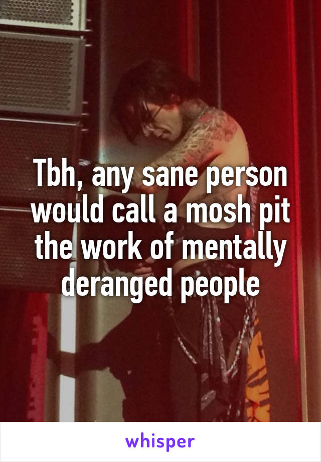 Tbh, any sane person would call a mosh pit the work of mentally deranged people