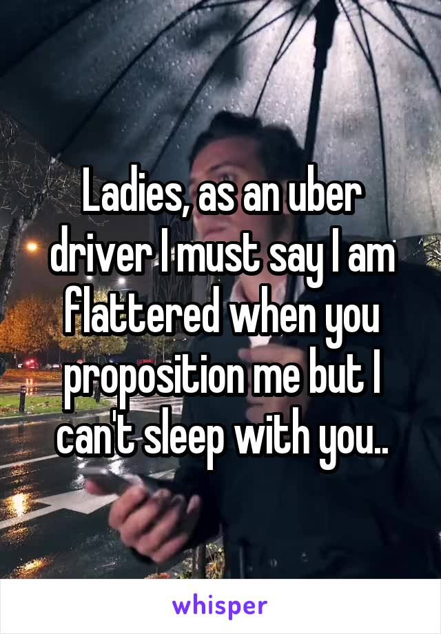 Ladies, as an uber driver I must say I am flattered when you proposition me but I can't sleep with you..