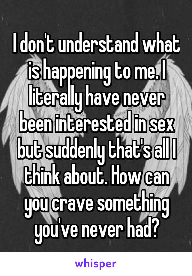 I don't understand what is happening to me. I literally have never been interested in sex but suddenly that's all I think about. How can you crave something you've never had?