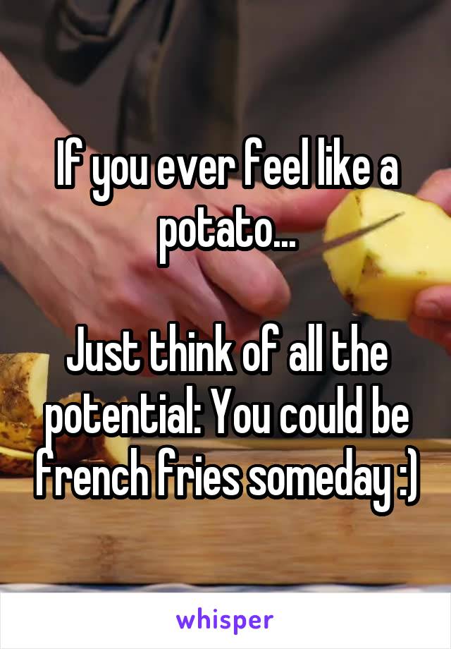 If you ever feel like a potato...

Just think of all the potential: You could be french fries someday :)