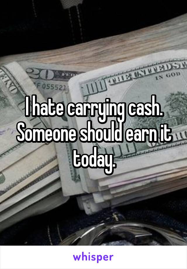 I hate carrying cash. Someone should earn it today.