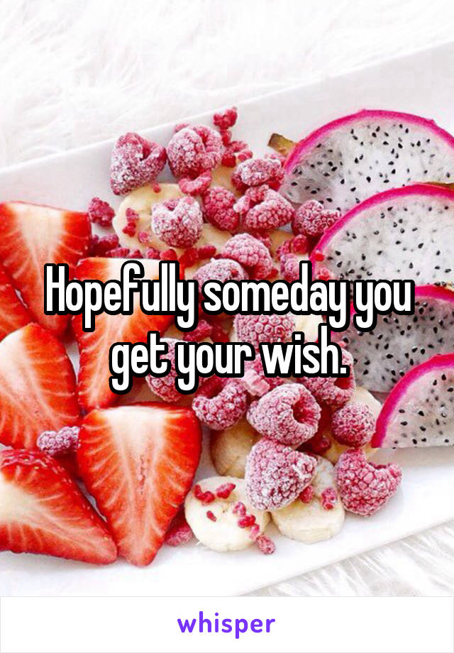 Hopefully someday you get your wish.