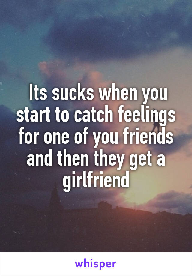  Its sucks when you start to catch feelings for one of you friends and then they get a girlfriend