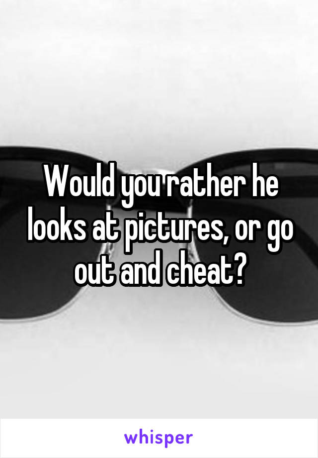 Would you rather he looks at pictures, or go out and cheat?