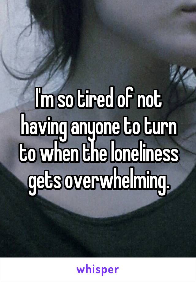 I'm so tired of not having anyone to turn to when the loneliness gets overwhelming.