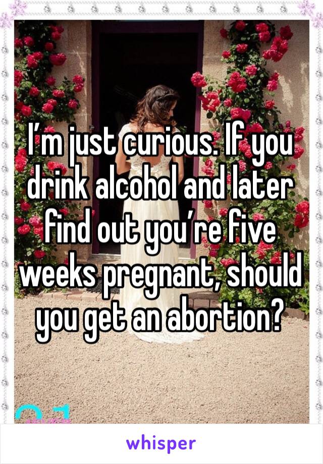 I’m just curious. If you drink alcohol and later find out you’re five weeks pregnant, should you get an abortion?