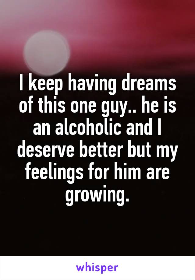 I keep having dreams of this one guy.. he is an alcoholic and I deserve better but my feelings for him are growing.