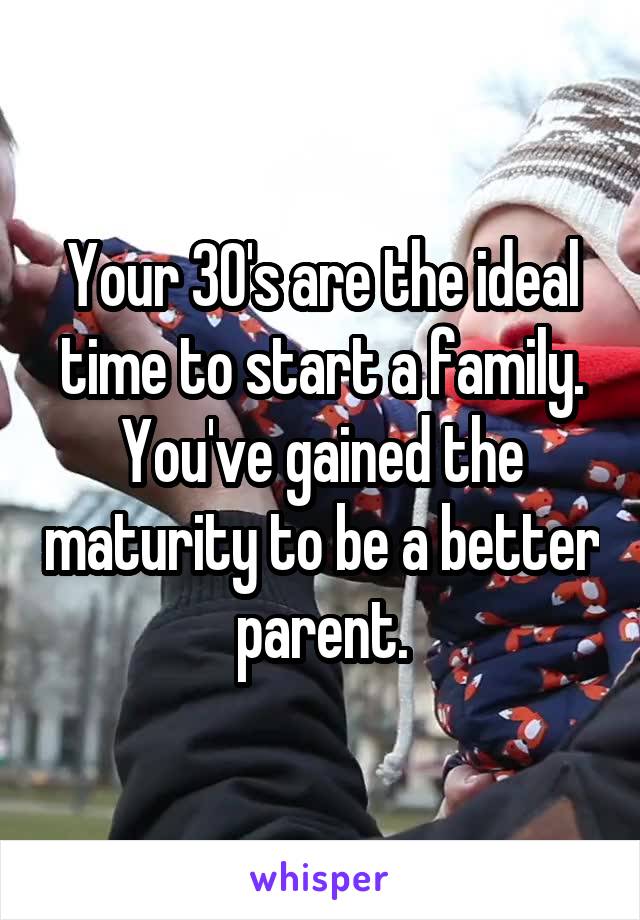 Your 30's are the ideal time to start a family. You've gained the maturity to be a better parent.