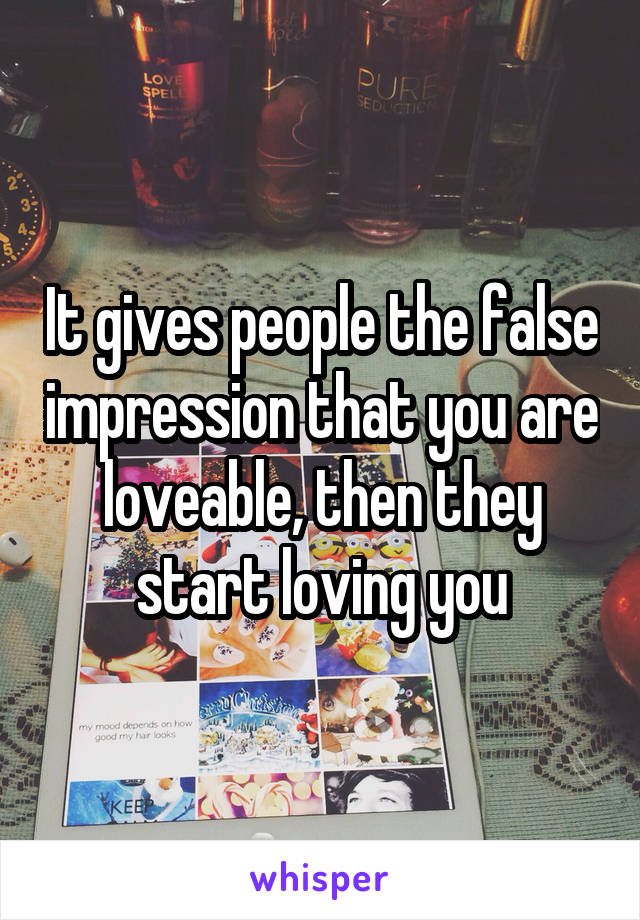 It gives people the false impression that you are loveable, then they start loving you