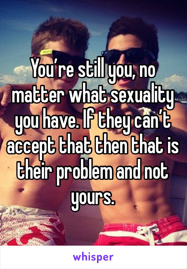 You’re still you, no matter what sexuality you have. If they can’t accept that then that is their problem and not yours.