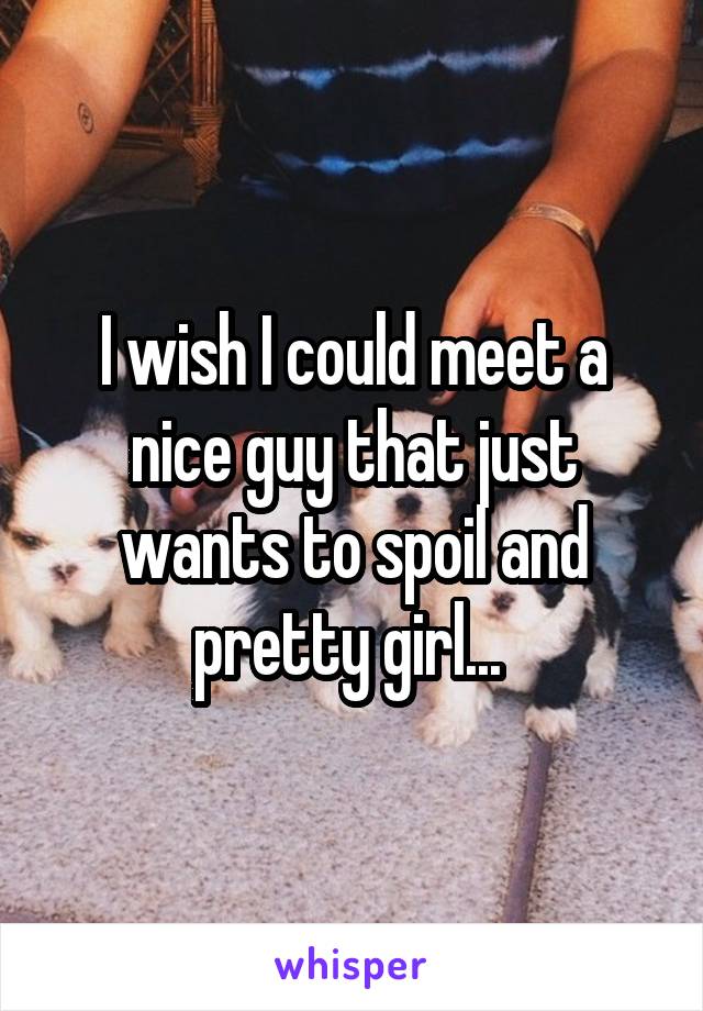 I wish I could meet a nice guy that just wants to spoil and pretty girl... 