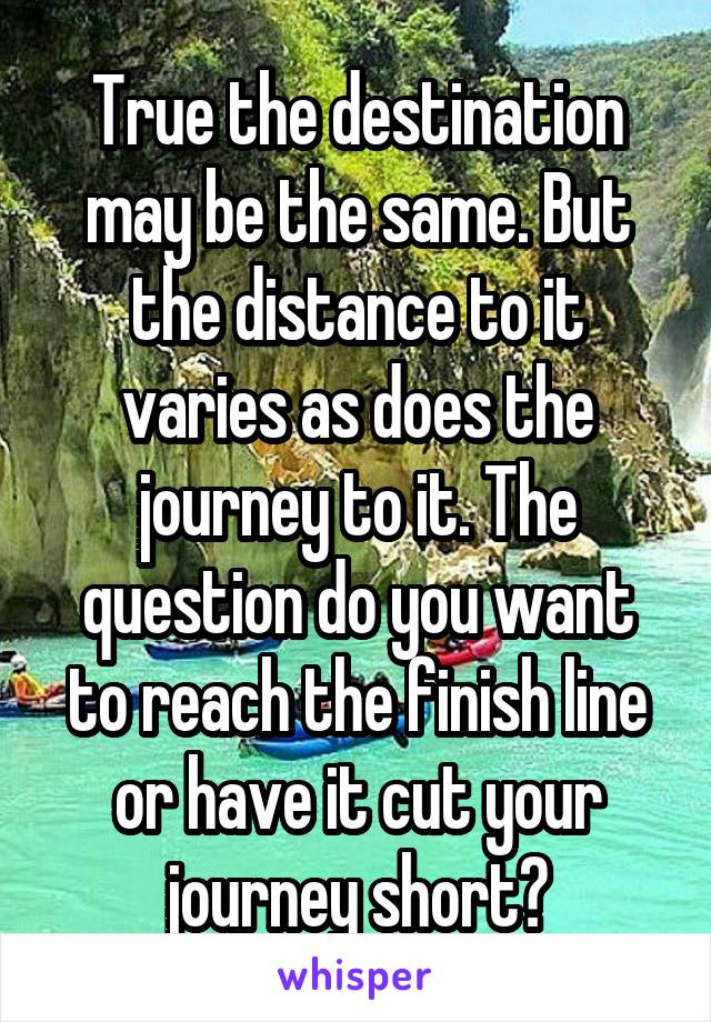 True the destination may be the same. But the distance to it varies as does the journey to it. The question do you want to reach the finish line or have it cut your journey short?