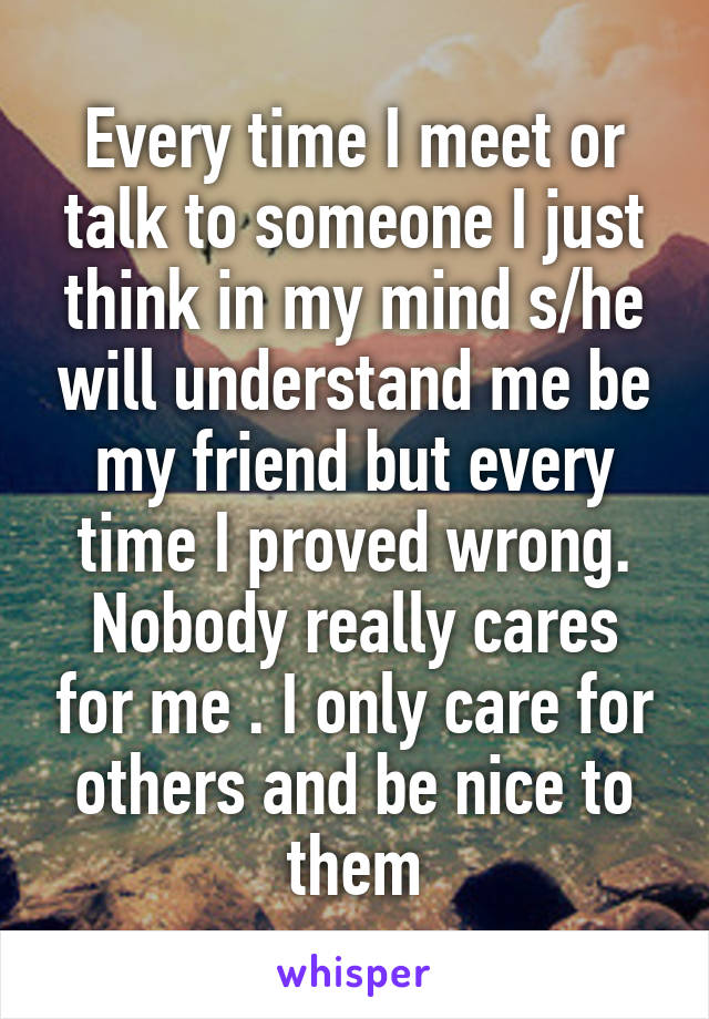 Every time I meet or talk to someone I just think in my mind s/he will understand me be my friend but every time I proved wrong.
Nobody really cares for me . I only care for others and be nice to them