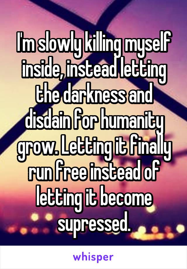 I'm slowly killing myself inside, instead letting the darkness and disdain for humanity grow. Letting it finally run free instead of letting it become supressed.