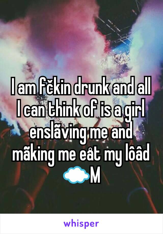 I am fčkin drunk and all I can think of is a girl enslãving me and mãking me eåt my lôâd ☁M