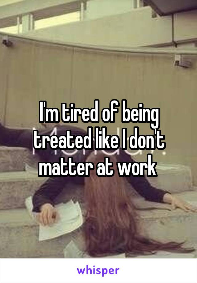 I'm tired of being treated like I don't matter at work 