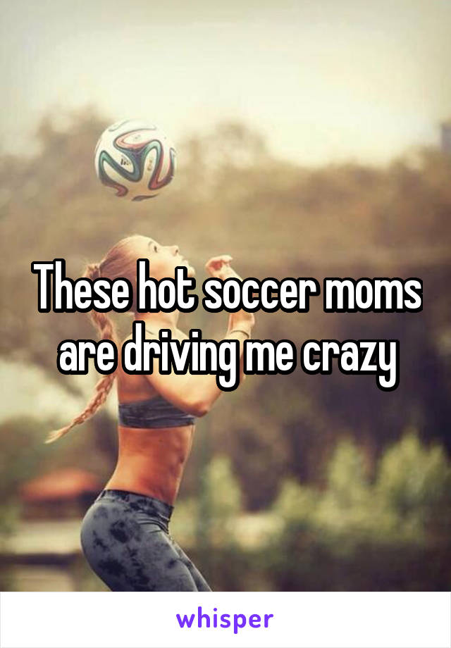 These hot soccer moms are driving me crazy