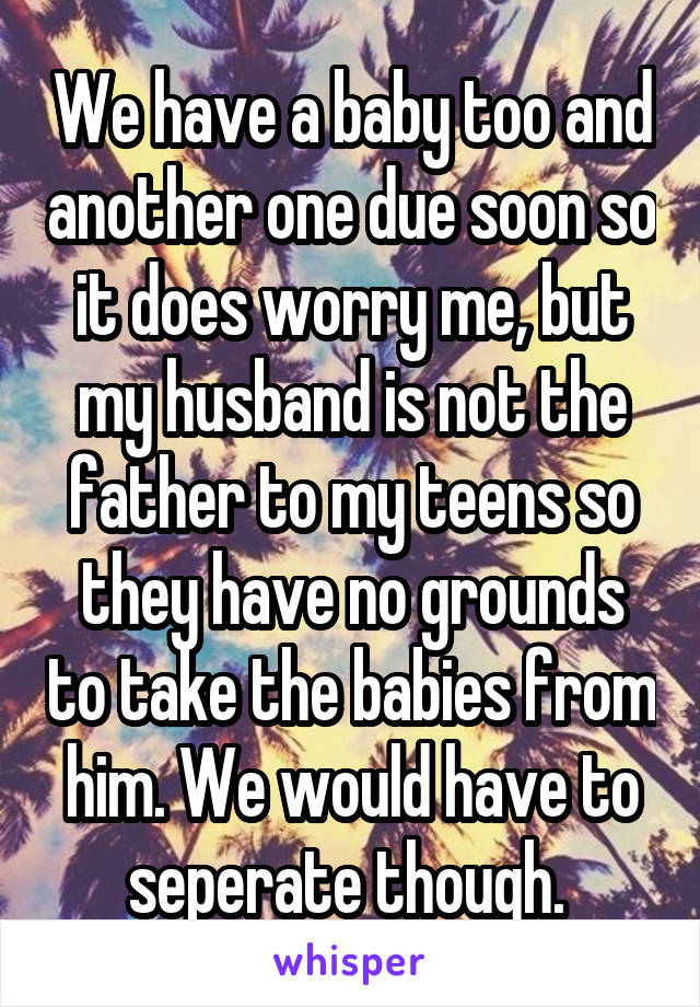 We have a baby too and another one due soon so it does worry me, but my husband is not the father to my teens so they have no grounds to take the babies from him. We would have to seperate though. 