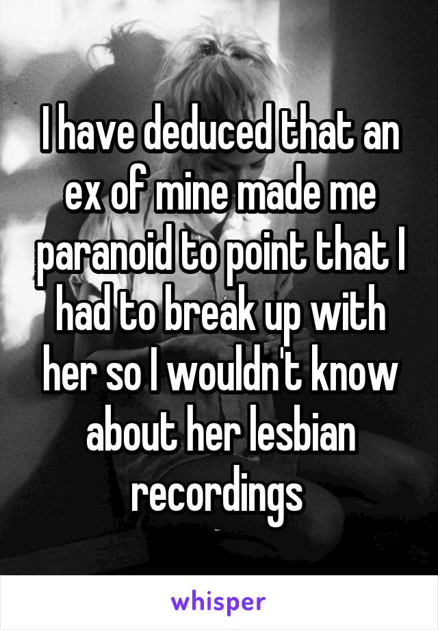 I have deduced that an ex of mine made me paranoid to point that I had to break up with her so I wouldn't know about her lesbian recordings 