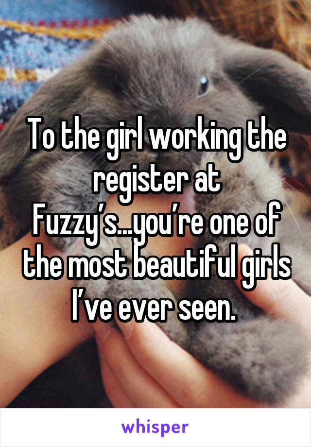 To the girl working the register at Fuzzy’s...you’re one of the most beautiful girls I’ve ever seen. 