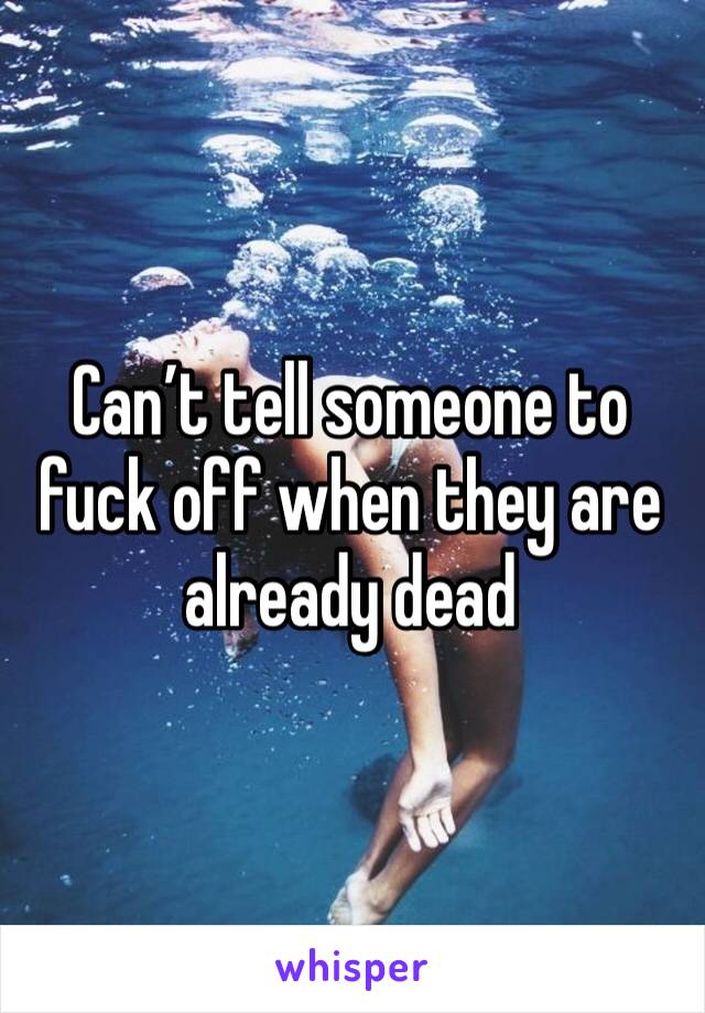 Can’t tell someone to fuck off when they are already dead