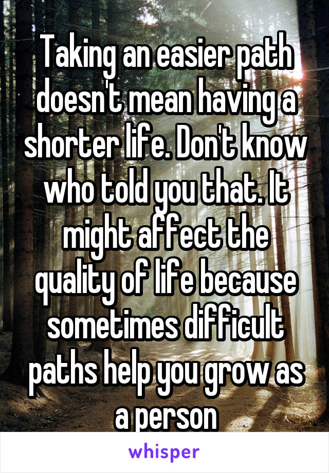 Taking an easier path doesn't mean having a shorter life. Don't know who told you that. It might affect the quality of life because sometimes difficult paths help you grow as a person