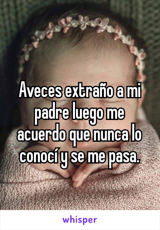 Aveces extraño a mi padre luego me acuerdo que nunca lo conocí y se me pasa.