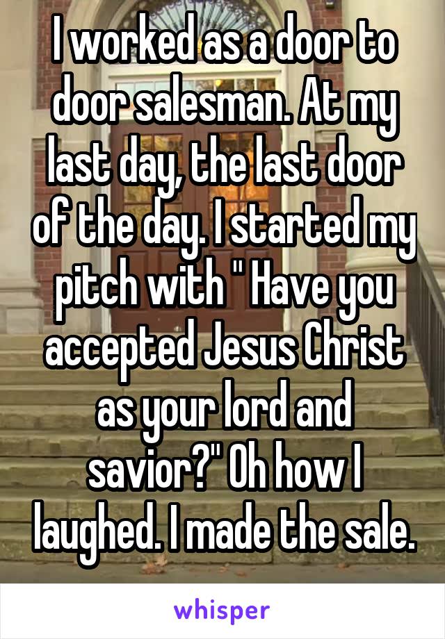 I worked as a door to door salesman. At my last day, the last door of the day. I started my pitch with " Have you accepted Jesus Christ as your lord and savior?" Oh how I laughed. I made the sale. 