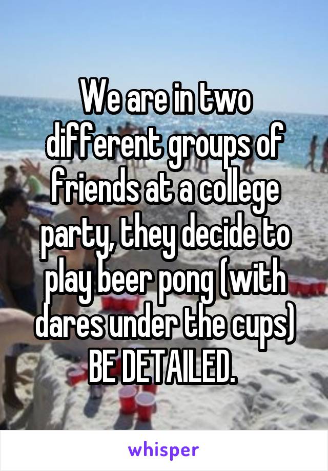 We are in two different groups of friends at a college party, they decide to play beer pong (with dares under the cups)
BE DETAILED. 