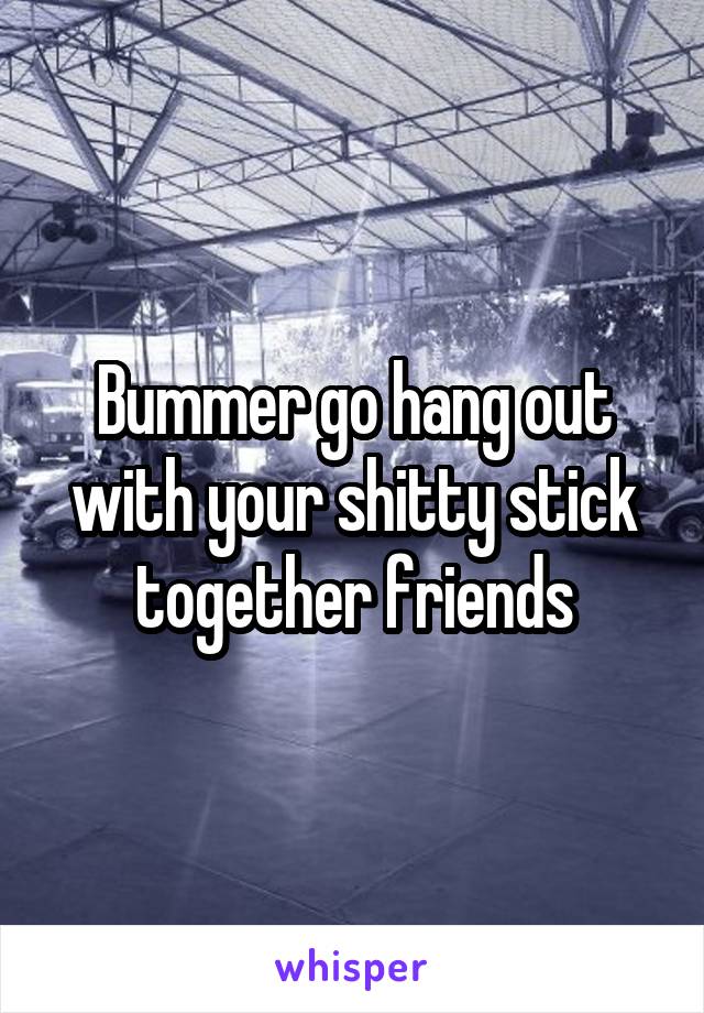 Bummer go hang out with your shitty stick together friends