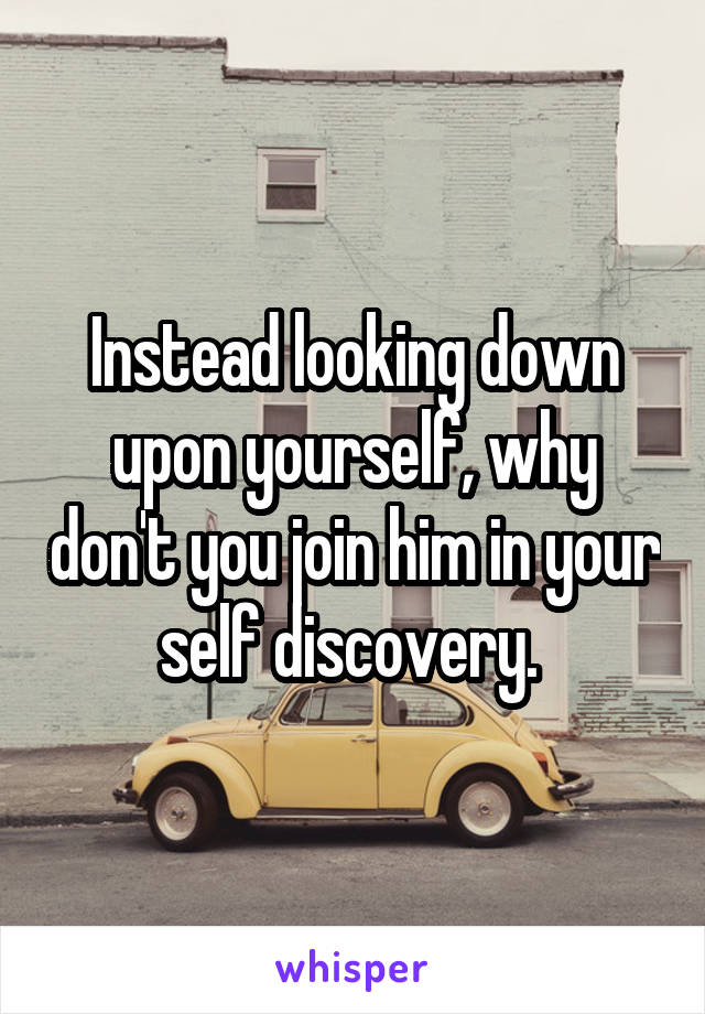 Instead looking down upon yourself, why don't you join him in your self discovery. 