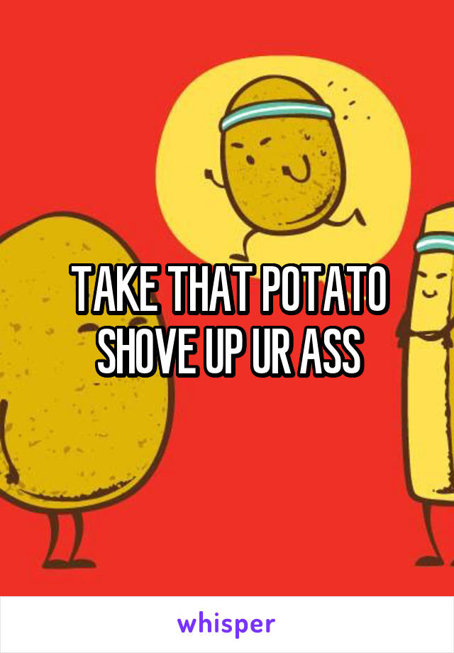 TAKE THAT POTATO SHOVE UP UR ASS