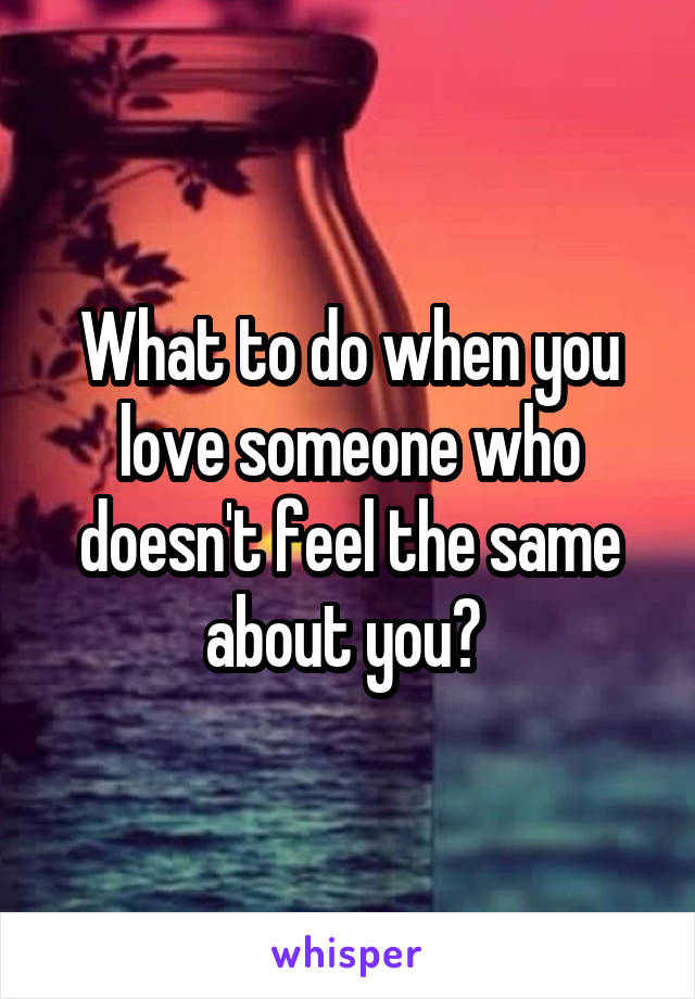 What to do when you love someone who doesn't feel the same about you? 