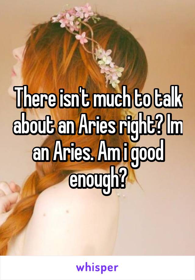 There isn't much to talk about an Aries right? Im an Aries. Am i good enough?