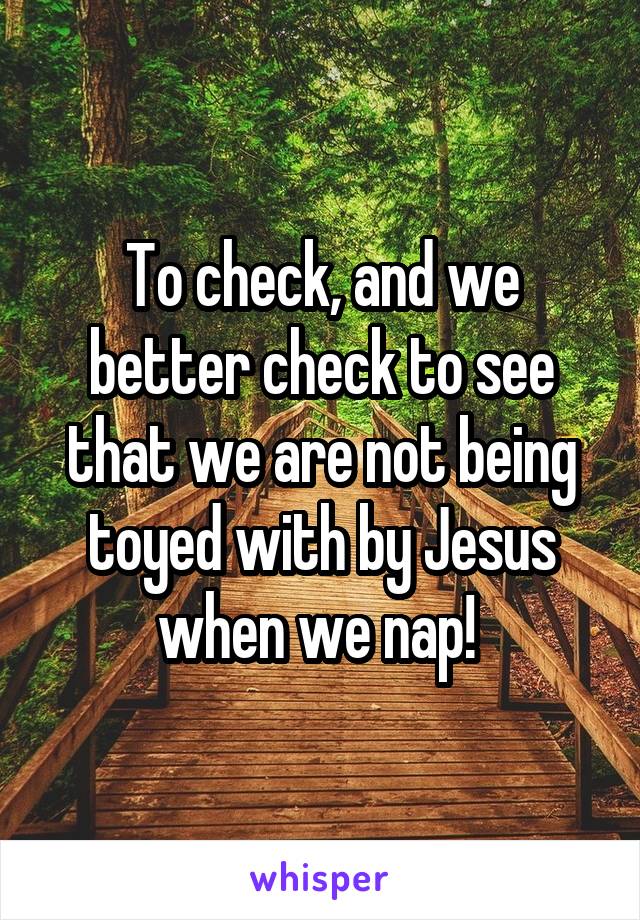 To check, and we better check to see that we are not being toyed with by Jesus when we nap! 