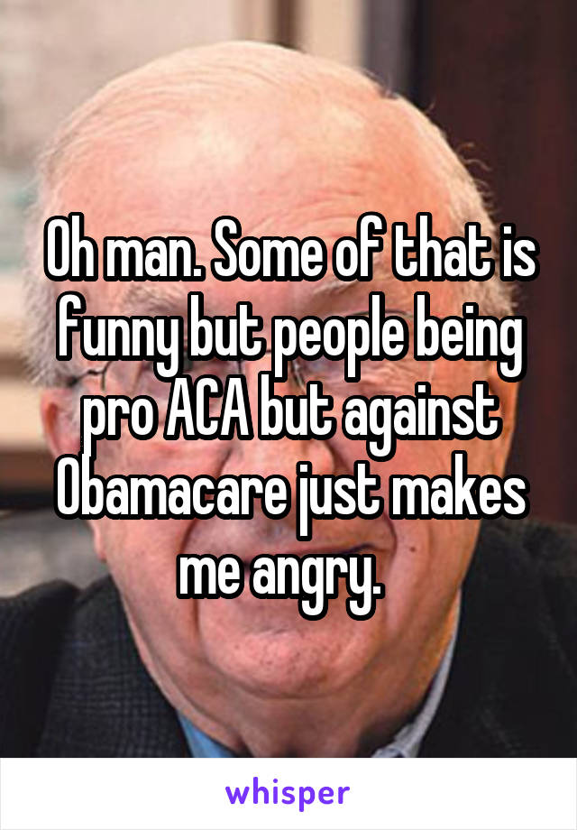 Oh man. Some of that is funny but people being pro ACA but against Obamacare just makes me angry.  