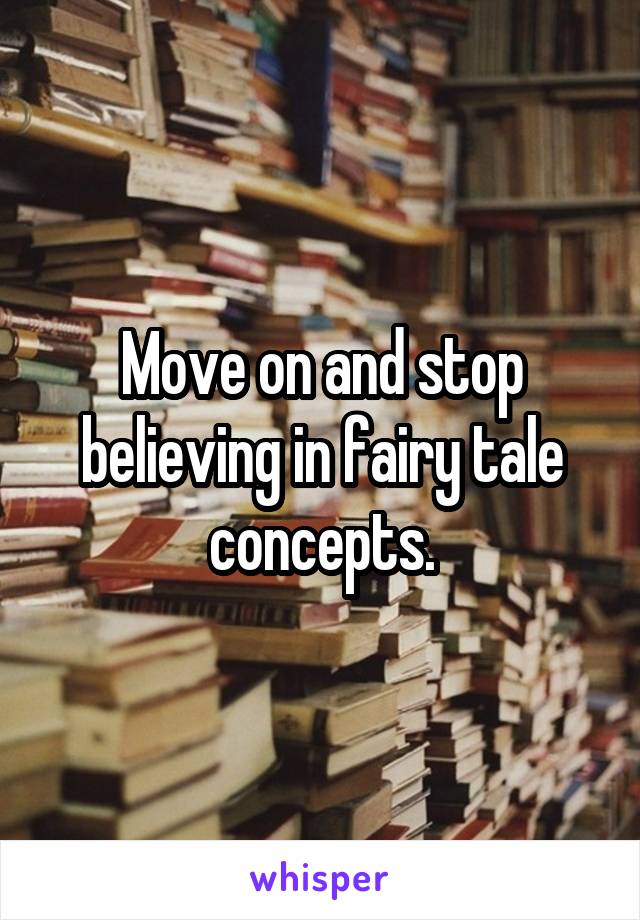 Move on and stop believing in fairy tale concepts.