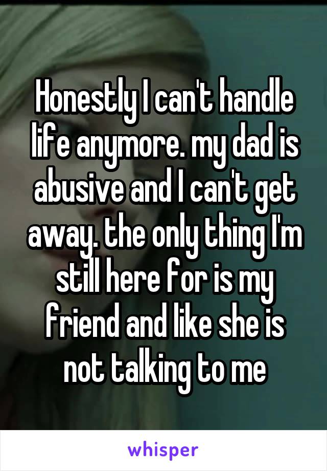 Honestly I can't handle life anymore. my dad is abusive and I can't get away. the only thing I'm still here for is my friend and like she is not talking to me