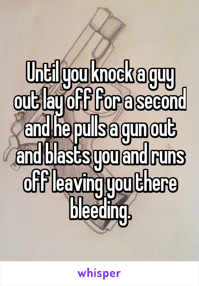 Until you knock a guy out lay off for a second and he pulls a gun out and blasts you and runs off leaving you there bleeding.