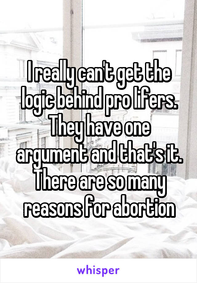 I really can't get the logic behind pro lifers. They have one argument and that's it. There are so many reasons for abortion