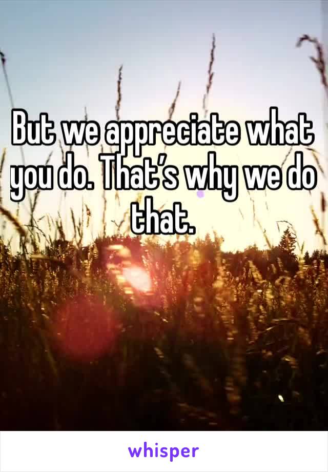 But we appreciate what you do. That’s why we do that. 