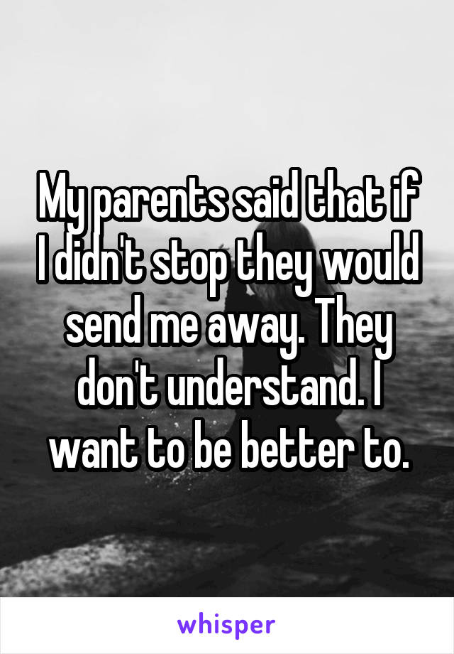 My parents said that if I didn't stop they would send me away. They don't understand. I want to be better to.