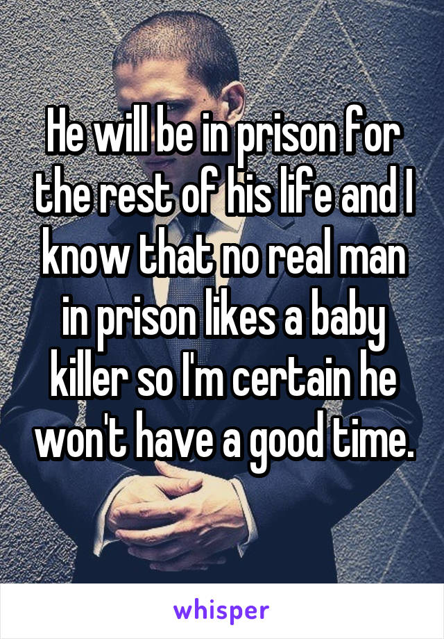 He will be in prison for the rest of his life and I know that no real man in prison likes a baby killer so I'm certain he won't have a good time. 