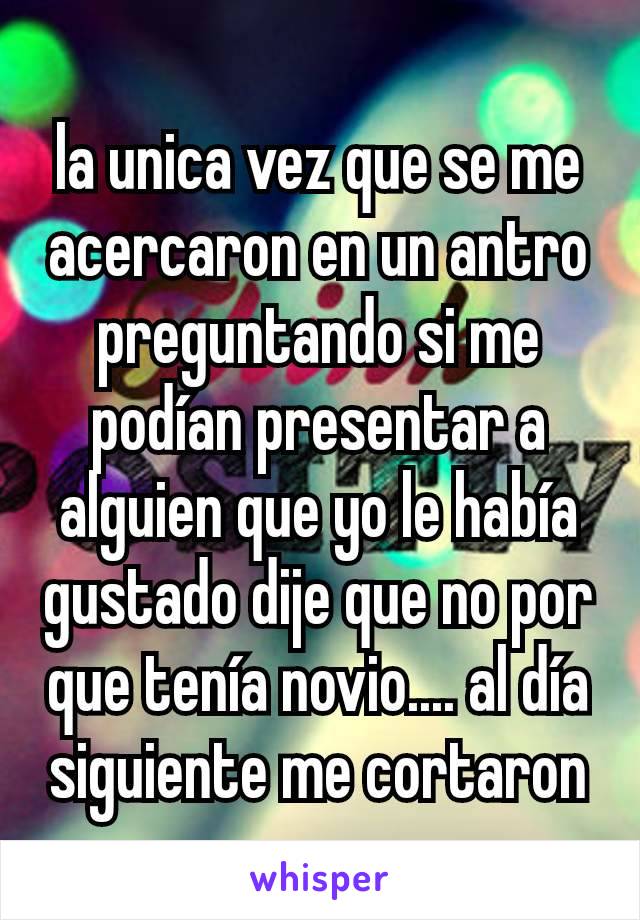 la unica vez que se me acercaron en un antro preguntando si me podían presentar a alguien que yo le había gustado dije que no por que tenía novio.... al día siguiente me cortaron