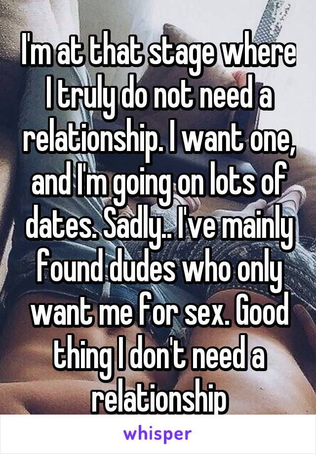 I'm at that stage where I truly do not need a relationship. I want one, and I'm going on lots of dates. Sadly.. I've mainly found dudes who only want me for sex. Good thing I don't need a relationship