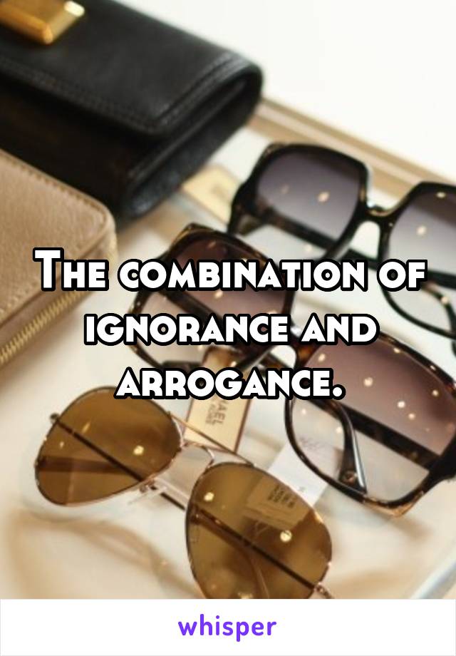 The combination of ignorance and arrogance.