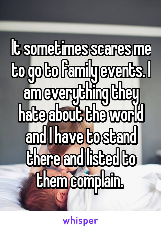 It sometimes scares me to go to family events. I am everything they hate about the world and I have to stand there and listed to them complain. 