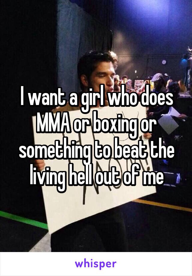 I want a girl who does MMA or boxing or something to beat the living hell out of me