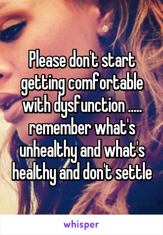 Please don't start getting comfortable with dysfunction ..... remember what's unhealthy and what's healthy and don't settle